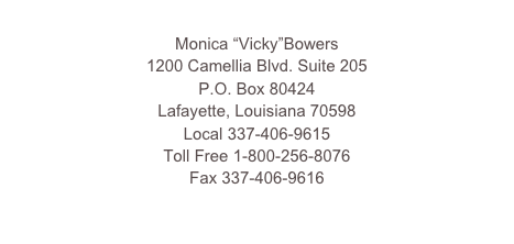 
Monica “Vicky”Bowers
1200 Camellia Blvd. Suite 202D
P.O. Box 80424
Local 337-269-4051
Toll Free 1-800-256-8076
Fax 337-269-4052
vbowers@bowerslawfirmla.com

